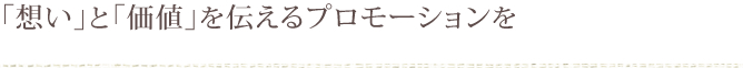 「想い」と「価値」を伝えるプロモーションを