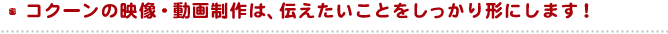 コクーンの映像・動画制作は、伝えたいことをしっかり形にします！