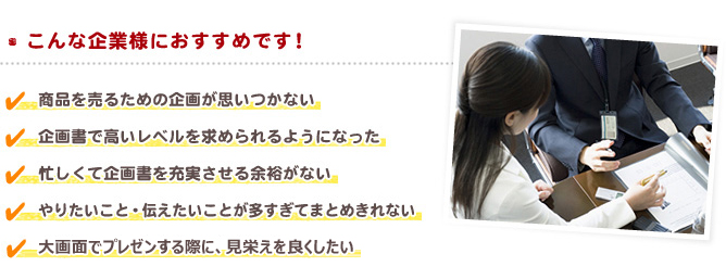 【こんな企業様におすすめです！】・商品を売るための企画が思いつかない　・企画書で高いレベルを求められるようになった　・忙しくて企画書を充実させる余裕がない　・やりたいこと・伝えたいことが多すぎてまとめきれない ・大画面でプレゼンする際に、見栄えを良くしたい